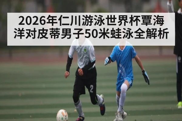 2026年仁川游泳世界杯覃海洋对皮蒂男子50米蛙泳全解析（kaiyun）